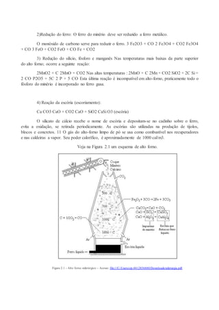 2)Redução do ferro: O ferro do minério deve ser reduzido a ferro metálico.
O monóxido de carbono serve para reduzir o ferro. 3 Fe2O3 + CO 2 Fe3O4 + CO2 Fe3O4
+ CO 3 FeO + CO2 FeO + CO Fe + CO2
3) Redução do silício, fósforo e manganês Nas temperaturas mais baixas da parte superior
do alto forno; ocorre a seguinte reação:
2MnO2 + C 2MnO + CO2 Nas altas temperaturas : 2MnO + C 2Mn + CO2 SiO2 + 2C Si +
2 CO P2O5 + 5C 2 P + 5 CO Esta última reação é incompatível em alto-forno, praticamente todo o
fósforo do minério é incorporado no ferro gusa.
4) Reação da escória (escoriamento):
Ca CO3 CaO + CO2 CaO + SiO2 CaSi O3 (escória)
O silicato de cálcio recebe o nome de escória e depositam-se no cadinho sobre o ferro,
evita a oxidação, se retirada periodicamente. As escórias são utilizadas na produção de tijolos,
blocos e concretos. 11 O gás do alto-forno limpo de pó se usa como combustível nos recuperadores
e nas caldeiras a vapor. Seu poder calorífico, é aproximadamente de 1000 cal/m3.
Veja na Figura 2.1 um esquema de alto forno.
Figura 2.1 - Alto forno siderúrgico – Acesso: file:///C:/Users/cip.4412856880/Downloads/siderurgia.pdf.
 