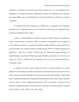 Resiliencia como disposición psicológica
alcohólico, el monitoreo de los padres tiene menor relación con el uso de substancias de los
adolescentes. Los factores protectores regularmente mostrarán sus influencias en los grupos de
alto riesgo, debido a que muy probablemente son más sobresalientes sus influencias en términos
estadísticos.
En términos funcionales solamente las variables que se encuentren más fuertemente
asociadas con las respuestas positivas en los contextos de alto riesgo se considerarán como
protectoras (Vanderbilt y Shaw, 2008).
Aunado a su funcionalidad, los factores protectores también tienden a presentarse de
manera conjunta (Gore y Eckenrode, 1994); al respecto se ha reportado que la presencia de
ciertos factores protectores en un tiempo determinado también probabiliza la presencia de otros
factores protectores en un punto posterior de tiempo (Werner, 2005). Por ejemplo la presencia de
protección y apoyo de los padres, posibilita que los adolescentes tengan amistades con
comportamientos pro-sociales, también que tengan actitudes positivas hacia la escuela y sean
capaces de resistir la influencia de los compañeros para el uso de drogas (Ostaszewski y
Zimmerman, 2006).
Es necesario diferenciar entre un factor de recurso y un factor protector. Los factores
protectores están limitados a aquellas circunstancias que protegen de altos riesgos pero no tienen
efectos o bien tienen efectos limitados ante las situaciones de bajo riesgo (Garmezy, 1987; Rutter,
2007). Cuando una variable tiene influencia ante circunstancias de alto y bajo riesgo se denomina
factor de recurso o factor compensatorio (Garmezy, 1987). Un ejemplo de factor de recurso
puede ser la seguridad económica, la cual se asocia a respuestas de bienestar familiar e individual
(Carlson, McNutt y Choi, 2003; Louis y Zhao, 2002).
 