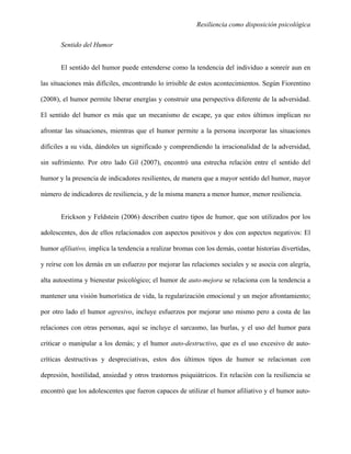 Resiliencia como disposición psicológica
Sentido del Humor
El sentido del humor puede entenderse como la tendencia del individuo a sonreír aun en
las situaciones más difíciles, encontrando lo irrisible de estos acontecimientos. Según Fiorentino
(2008), el humor permite liberar energías y construir una perspectiva diferente de la adversidad.
El sentido del humor es más que un mecanismo de escape, ya que estos últimos implican no
afrontar las situaciones, mientras que el humor permite a la persona incorporar las situaciones
difíciles a su vida, dándoles un significado y comprendiendo la irracionalidad de la adversidad,
sin sufrimiento. Por otro lado Gil (2007), encontró una estrecha relación entre el sentido del
humor y la presencia de indicadores resilientes, de manera que a mayor sentido del humor, mayor
número de indicadores de resiliencia, y de la misma manera a menor humor, menor resiliencia.
Erickson y Feldstein (2006) describen cuatro tipos de humor, que son utilizados por los
adolescentes, dos de ellos relacionados con aspectos positivos y dos con aspectos negativos: El
humor afiliativo, implica la tendencia a realizar bromas con los demás, contar historias divertidas,
y reírse con los demás en un esfuerzo por mejorar las relaciones sociales y se asocia con alegría,
alta autoestima y bienestar psicológico; el humor de auto-mejora se relaciona con la tendencia a
mantener una visión humorística de vida, la regularización emocional y un mejor afrontamiento;
por otro lado el humor agresivo, incluye esfuerzos por mejorar uno mismo pero a costa de las
relaciones con otras personas, aquí se incluye el sarcasmo, las burlas, y el uso del humor para
criticar o manipular a los demás; y el humor auto-destructivo, que es el uso excesivo de auto-
críticas destructivas y despreciativas, estos dos últimos tipos de humor se relacionan con
depresión, hostilidad, ansiedad y otros trastornos psiquiátricos. En relación con la resiliencia se
encontró que los adolescentes que fueron capaces de utilizar el humor afiliativo y el humor auto-
 