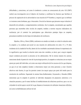 Resiliencia como disposición psicológica
dificultades y emociones, así como la tendencia a actuar en consecuencia de esto. Gil (2007)
realizó una investigación con el objetivo de localizar y confirmar los factores que facilitan el
proceso de superación de la adversidad en una muestra de 97 hombres y mujeres que se definían
a sí mismos como lesbianas, gay o bisexuales. Uno de los factores que presento mayor relación el
desarrollo de actitudes y comportamientos resilientes, fue la empatía, encontrando que aquellas
personas que mostraban altos niveles de empatía, tendían a mostrar mayores indicadores de
resiliencia, por el contario los participantes que obtuvieron puntajes bajos en empatía,
presentaron también niveles bajos de indicadores de resiliencia.
Sánchez, Oliva y Parra (2006), realizaron un estudio en donde se evaluó la relación entre
la empatía y la conducta pro-social en una muestra de adolescentes de entre 13 y 19 años
residentes de la ciudad de Sevilla, dentro de los resultados encontrados destaca la importancia de
lo significativo que resulta la relación entre estas dos variables, es decir, que a mayor empatía
mayor conducta pro-social se presenta en los adolescentes. De la misma manera los autores,
mencionan desde el punto de vista de la psicología positiva, la empatía se relaciona con un mejor
ajuste por parte del individuo, así como una mejor utilización de los recursos de los que dispone,
ya que al ser más empático tienden a relacionarse mejor con otras personas y crear vínculos
afectivos más fuertes, lo que les permite contar con mayor apoyo por parte del medio para la
resolución de conflictos. Siguiendo la misma línea Kalbermatter, Goyeneche y Heredia (2006)
mencionan que la empatía le permite al individuo despojarse de prejuicios anteriores a la
situación presente y por lo tanto facilitar el establecimiento de relaciones positivas, que a su vez
extienden la red de apoyo social de la que dispone al momento de enfrentar situaciones difíciles,
así como su habilidad para utilizar tal red.
 