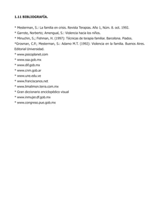 1.11 BIBLIOGRAFÍA.
* Mesterman, S.: La familia en crisis. Revista Terapias. Año 1, Núm. 8. oct. 1992.
* Garrote, Norberto; Amengual, S.: Violencia hacia los niños.
* Minuchin, S.; Fishman, H. (1997): Técnicas de terapia familiar. Barcelona. Piados.
*Grosman, C.P.; Mesterman, S.: Adamo M.T. (1992): Violencia en la familia. Buenos Aires.
Editorial Universidad.
* www.psicoplanet.com
* www.ssa.gob.mx
* www.dif.gob.mx
* www.cnm.gob.ar
* www.une.edu.ve
* www.franciscanos.net
* www.limalimon.terra.com.mx
* Gran diccionario enciclopédico visual
* www.inmujer.df.gob.mx
* www.congreso.pue.gob.mx
 