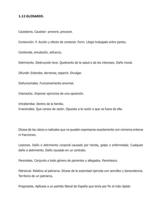 1.12 GLOSARIO.
Cautelares. Cautelar: prevenir, precaver.
Contención. F. Acción y efecto de contener. Form. Litigio trabajado entre partes.
Contienda, emulación, esfuerzo.
Detrimento. Destrucción leve. Quebranto de la salud o de los intereses. Daño moral.
Difundir. Extender, derramar, esparcir. Divulgar.
Disfuncionales. Funcionamiento anormal.
Interactúe. Imponer ejercicios de una oposición.
Intrafamiliar. Dentro de la familia.
Irracionales. Que carece de razón. Opuesto a la razón o que va fuera de ella.
Dícese de las raíces o radicales que no pueden expresarse exactamente con números enteros
ni fracciones.
Lesiones. Daño o detrimento corporal causado por herida, golpe o enfermedad. Cualquier
daño o detrimento. Daño causado en un contrato.
Parentales. Conjunto e todo género de parientes y allegados. Parentesco.
Patriarcal. Relativo al patriarca. Dícese de la autoridad ejercida con sencillez y benevolencia.
Territorio de un patriarca.
Progresista. Aplícase a un partido liberal de España que tenía por fin el más rápido
 