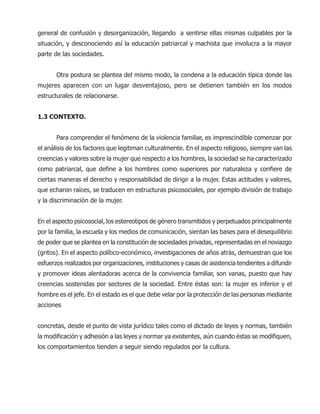 general de confusión y desorganización, llegando a sentirse ellas mismas culpables por la
situación, y desconociendo así la educación patriarcal y machista que involucra a la mayor
parte de las sociedades.
Otra postura se plantea del mismo modo, la condena a la educación típica donde las
mujeres aparecen con un lugar desventajoso, pero se detienen también en los modos
estructurales de relacionarse.
1.3 CONTEXTO.
Para comprender el fenómeno de la violencia familiar, es imprescindible comenzar por
el análisis de los factores que legitiman culturalmente. En el aspecto religioso, siempre van las
creencias y valores sobre la mujer que respecto a los hombres, la sociedad se ha caracterizado
como patriarcal, que define a los hombres como superiores por naturaleza y confiere de
ciertas maneras el derecho y responsabilidad de dirigir a la mujer. Estas actitudes y valores,
que echaron raíces, se traducen en estructuras psicosociales, por ejemplo división de trabajo
y la discriminación de la mujer.
En el aspecto psicosocial, los estereotipos de género transmitidos y perpetuados principalmente
por la familia, la escuela y los medios de comunicación, sientan las bases para el desequilibrio
de poder que se plantea en la constitución de sociedades privadas, representadas en el noviazgo
(gritos). En el aspecto político-económico, investigaciones de años atrás, demuestran que los
esfuerzos realizados por organizaciones, instituciones y casas de asistencia tendientes a difundir
y promover ideas alentadoras acerca de la convivencia familiar, son vanas, puesto que hay
creencias sostenidas por sectores de la sociedad. Entre éstas son: la mujer es inferior y el
hombre es el jefe. En el estado es el que debe velar por la protección de las personas mediante
acciones
concretas, desde el punto de vista jurídico tales como el dictado de leyes y normas, también
la modificación y adhesión a las leyes y normar ya existentes, aún cuando éstas se modifiquen,
los comportamientos tienden a seguir siendo regulados por la cultura.
 
