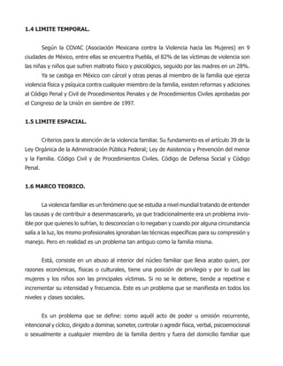 1.4 LIMITE TEMPORAL.
Según la COVAC (Asociación Mexicana contra la Violencia hacia las Mujeres) en 9
ciudades de México, entre ellas se encuentra Puebla, el 82% de las víctimas de violencia son
las niñas y niños que sufren maltrato físico y psicológico, seguido por las madres en un 28%.
Ya se castiga en México con cárcel y otras penas al miembro de la familia que ejerza
violencia física y psíquica contra cualquier miembro de la familia, existen reformas y adiciones
al Código Penal y Civil de Procedimientos Penales y de Procedimientos Civiles aprobadas por
el Congreso de la Unión en siembre de 1997.
1.5 LIMITE ESPACIAL.
Criterios para la atención de la violencia familiar. Su fundamento es el artículo 39 de la
Ley Orgánica de la Administración Pública Federal; Ley de Asistencia y Prevención del menor
y la Familia. Código Civil y de Procedimientos Civiles. Código de Defensa Social y Código
Penal.
1.6 MARCO TEORICO.
La violencia familiar es un fenómeno que se estudia a nivel mundial tratando de entender
las causas y de contribuir a desenmascararlo, ya que tradicionalmente era un problema invis-
ible por que quienes lo sufrían, lo desconocían o lo negaban y cuando por alguna circunstancia
salía a la luz, los mismo profesionales ignoraban las técnicas específicas para su compresión y
manejo. Pero en realidad es un problema tan antiguo como la familia misma.
Está, consiste en un abuso al interior del núcleo familiar que lleva acabo quien, por
razones económicas, físicas o culturales, tiene una posición de privilegio y por lo cual las
mujeres y los niños son las principales víctimas. Si no se le detiene, tiende a repetirse e
incrementar su intensidad y frecuencia. Este es un problema que se manifiesta en todos los
niveles y clases sociales.
Es un problema que se define: como aquél acto de poder u omisión recurrente,
intencional y cíclico, dirigido a dominar, someter, controlar o agredir física, verbal, psicoemocional
o sexualmente a cualquier miembro de la familia dentro y fuera del domicilio familiar que
 