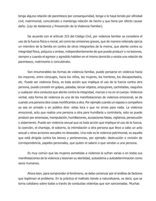 tenga alguna relación de parentesco por consanguinidad, tenga o lo haya tenido por afinidad
civil, matrimonial, concubinato o mantenga relación de hecho y que tiene por efecto causar
daño. (Ley de Asistencia y Prevención de la Violencia Familiar).
De acuerdo con el artículo 323 del Código Civil, por violencia familiar se considera el
uso de la fuerza física o moral, así como las omisiones graves, que de manera reiterada ejerza
un miembro de la familia en contra de otros integrantes de la misma, que atente contra su
integridad física, psíquica o ambas, independientemente de que pueda producir o no lesiones,
siempre y cuando el agresor y agredido habiten en el mismo domicilio y exista una relación de
parentesco, matrimonio o concubinato.
Son innumerables las formas de violencia familiar, puede pensarse en violencia hacia
los mayores, entre cónyuges, hacia los niños, las mujeres, los hombres, los discapacitados,
etc. Puede ser violencia física, es toda acción que implique el uso de la fuerza contra otra
persona, puede consistir en golpes, patadas, lanzar objetos, empujones, cachetadas, rasguños
y cualquier otra conducta que atente contra la integridad, marcas o no en el cuerpo. Violencia
verbal, esta forma de violencia es una de las manifestaciones de violencia emocional, se da
cuando una persona dice cosas mortificantes a otra. Por ejemplo cuando un esposo o compañero
ya sea en privado o en público dice: estas loca o que no sirves para nada. La violencia
emocional, acto que realiza una persona a otra para humillarla y controlarla, esto se puede
producir por amenazas, manipulación, humillaciones, acusaciones falsas, vigilancia, persecución
o aislamiento. Puede ser violencia sexual que es toda acción que implique el uso de la fuerza,
la coerción, el chantaje, el soborno, la intimidación a otra persona que lleve a cabo un acto
sexual u otras acciones sexuales no deseadas. Una más es la violencia patrimonial, es aquella
que está dirigida contra los bienes y pertenencias, por ejemplo: destrucción o revisión de
correspondencia, papeles personales, que quiten el salario o que vendan a una persona.
Es muy común que las mujeres sometidas a violencia la sufran varias o en todas sus
manifestaciones de la violencia y lesionan su identidad, autoestima y autodeterminación como
seres humanos.
Ahora bien, para comprender el fenómeno, se debe comenzar por el análisis de factores
que legitiman el problema. En la práctica el maltrato tiende a naturalizarse, es decir, que se
torna cotidiano sobre todos a través de conductas violentas que son sancionadas. Muchas
 