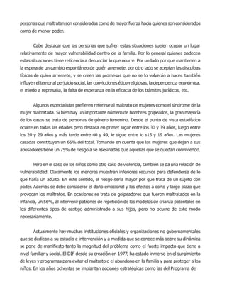 personas que maltratan son consideradas como de mayor fuerza hacia quienes son considerados
como de menor poder.
Cabe destacar que las personas que sufren estas situaciones suelen ocupar un lugar
relativamente de mayor vulnerabilidad dentro de la familia. Por lo general quienes padecen
estas situaciones tiene reticencia a denunciar lo que ocurre. Por un lado por que mantienen a
la espera de un cambio espontáneo de quién arremete, por otro lado se aceptan las disculpas
típicas de quien arremete, y se creen las promesas que no se lo volverán a hacer, también
influyen el temor al perjuicio social, las convicciones ético-religiosas, la dependencia económica,
el miedo a represalia, la falta de esperanza en la eficacia de los trámites jurídicos, etc.
Algunos especialistas prefieren referirse al maltrato de mujeres como el síndrome de la
mujer maltratada. Si bien hay un importante número de hombres golpeados, la gran mayoría
de los casos se trata de personas de género femenino. Desde el punto de vista estadístico
ocurre en todas las edades pero destaca en primer lugar entre los 30 y 39 años, luego entre
los 20 y 29 años y más tarde entre 40 y 49, le sigue entre lo s15 y 19 años. Las mujeres
casadas constituyen un 66% del total. Tomando en cuenta que las mujeres que dejan a sus
abusadores tiene un 75% de riesgo a se asesinadas que aquellas que se quedan conviviendo.
Pero en el caso de los niños como otro caso de violencia, también se da una relación de
vulnerabilidad. Claramente los menores muestran inferiores recursos para defenderse de lo
que haría un adulto. En este sentido, el riesgo sería mayor por que trata de un sujeto con
poder. Además se debe considerar el daño emocional y los efectos a corto y largo plazo que
provocan los maltratos. En ocasiones se trata de golpeadores que fueron maltratados en la
infancia, un 56%, al intervenir patrones de repetición de los modelos de crianza paténtales en
los diferentes tipos de castigo administrado a sus hijos, pero no ocurre de este modo
necesariamente.
Actualmente hay muchas instituciones oficiales y organizaciones no gubernamentales
que se dedican a su estudio e intervención y a medida que se conoce más sobre su dinámica
se pone de manifiesto tanto la magnitud del problema como el fuerte impacto que tiene a
nivel familiar y social. El DIF desde su creación en 1977, ha estado inmerso en el surgimiento
de leyes y programas para evitar el maltrato o el abandono en la familia y para proteger a los
niños. En los años ochentas se implantan acciones estratégicas como las del Programa de
 