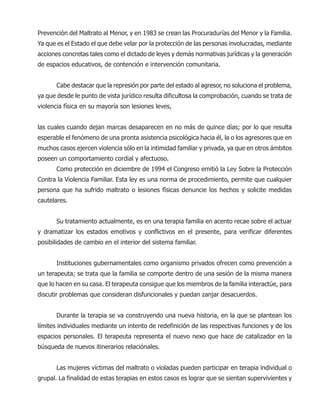 Prevención del Maltrato al Menor, y en 1983 se crean las Procuradurías del Menor y la Familia.
Ya que es el Estado el que debe velar por la protección de las personas involucradas, mediante
acciones concretas tales como el dictado de leyes y demás normativas jurídicas y la generación
de espacios educativos, de contención e intervención comunitaria.
Cabe destacar que la represión por parte del estado al agresor, no soluciona el problema,
ya que desde le punto de vista jurídico resulta dificultosa la comprobación, cuando se trata de
violencia física en su mayoría son lesiones leves,
las cuales cuando dejan marcas desaparecen en no más de quince días; por lo que resulta
esperable el fenómeno de una pronta asistencia psicológica hacia él, la o los agresores que en
muchos casos ejercen violencia sólo en la intimidad familiar y privada, ya que en otros ámbitos
poseen un comportamiento cordial y afectuoso.
Como protección en diciembre de 1994 el Congreso emitió la Ley Sobre la Protección
Contra la Violencia Familiar. Esta ley es una norma de procedimiento, permite que cualquier
persona que ha sufrido maltrato o lesiones físicas denuncie los hechos y solicite medidas
cautelares.
Su tratamiento actualmente, es en una terapia familia en acento recae sobre el actuar
y dramatizar los estados emotivos y conflictivos en el presente, para verificar diferentes
posibilidades de cambio en el interior del sistema familiar.
Instituciones gubernamentales como organismo privados ofrecen como prevención a
un terapeuta; se trata que la familia se comporte dentro de una sesión de la misma manera
que lo hacen en su casa. El terapeuta consigue que los miembros de la familia interactúe, para
discutir problemas que consideran disfuncionales y puedan zanjar desacuerdos.
Durante la terapia se va construyendo una nueva historia, en la que se plantean los
límites individuales mediante un intento de redefinición de las respectivas funciones y de los
espacios personales. El terapeuta representa el nuevo nexo que hace de catalizador en la
búsqueda de nuevos itinerarios relaciónales.
Las mujeres víctimas del maltrato o violadas pueden participar en terapia individual o
grupal. La finalidad de estas terapias en estos casos es lograr que se sientan supervivientes y
 