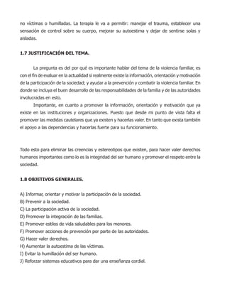 no víctimas o humilladas. La terapia le va a permitir: manejar el trauma, establecer una
sensación de control sobre su cuerpo, mejorar su autoestima y dejar de sentirse solas y
aisladas.
1.7 JUSTIFICACIÓN DEL TEMA.
La pregunta es del por qué es importante hablar del tema de la violencia familiar, es
con el fin de evaluar en la actualidad si realmente existe la información, orientación y motivación
de la participación de la sociedad; y ayudar a la prevención y combatir la violencia familiar. En
donde se incluya el buen desarrollo de las responsabilidades de la familia y de las autoridades
involucradas en esto.
Importante, en cuanto a promover la información, orientación y motivación que ya
existe en las instituciones y organizaciones. Puesto que desde mi punto de vista falta el
promover las medidas cautelares que ya existen y hacerlas valer. En tanto que exista también
el apoyo a las dependencias y hacerlas fuerte para su funcionamiento.
Todo esto para eliminar las creencias y estereotipos que existen, para hacer valer derechos
humanos importantes como lo es la integridad del ser humano y promover el respeto entre la
sociedad.
1.8 OBJETIVOS GENERALES.
A) Informar, orientar y motivar la participación de la sociedad.
B) Prevenir a la sociedad.
C) La participación activa de la sociedad.
D) Promover la integración de las familias.
E) Promover estilos de vida saludables para los menores.
F) Promover acciones de prevención por parte de las autoridades.
G) Hacer valer derechos.
H) Aumentar la autoestima de las víctimas.
I) Evitar la humillación del ser humano.
J) Reforzar sistemas educativos para dar una enseñanza cordial.
 