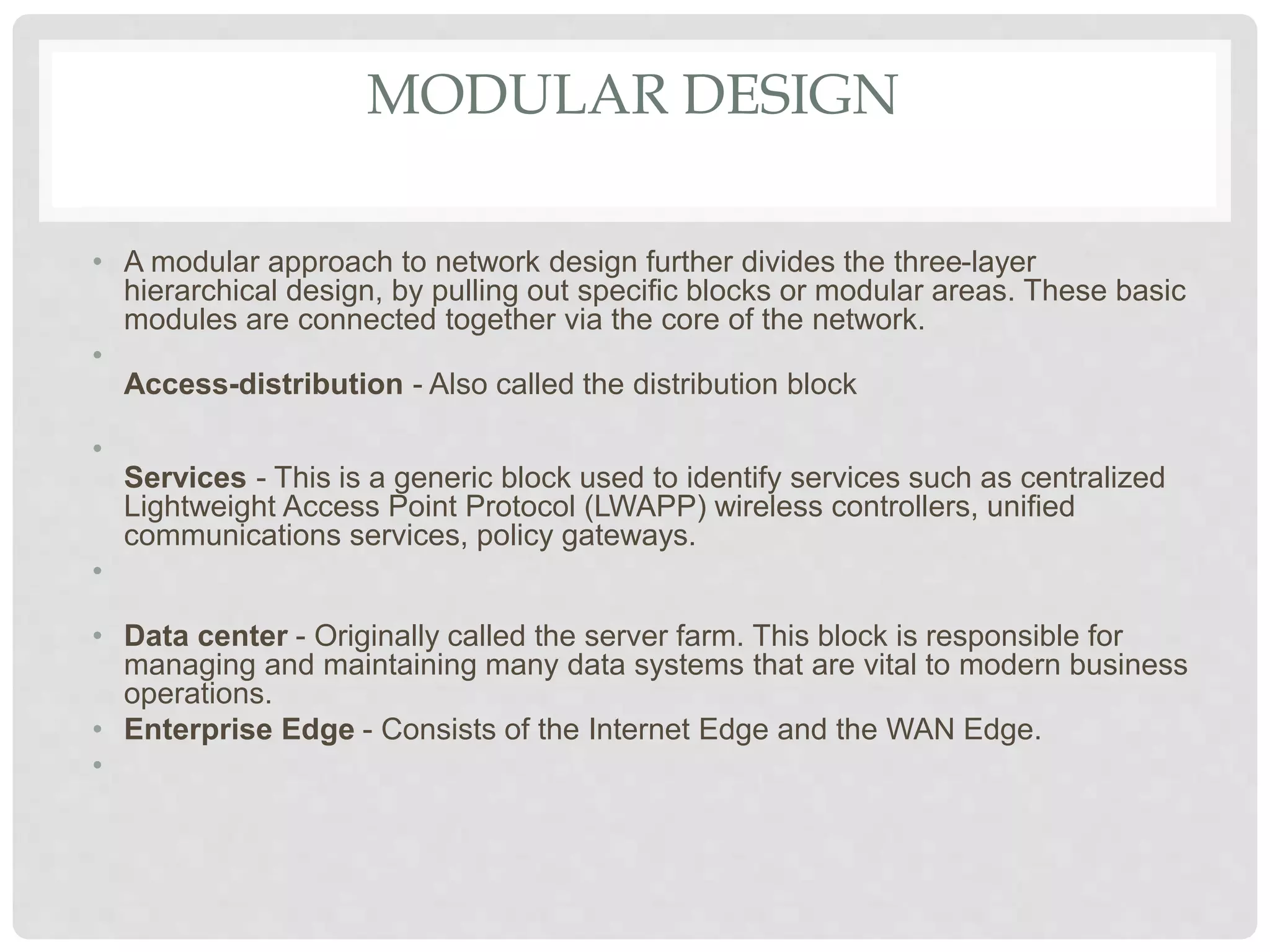 MODULAR DESIGN
• A modular approach to network design further divides the three-layer
hierarchical design, by pulling out specific blocks or modular areas. These basic
modules are connected together via the core of the network.
•
Access-distribution - Also called the distribution block
•
Services - This is a generic block used to identify services such as centralized
Lightweight Access Point Protocol (LWAPP) wireless controllers, unified
communications services, policy gateways.
•
• Data center - Originally called the server farm. This block is responsible for
managing and maintaining many data systems that are vital to modern business
operations.
• Enterprise Edge - Consists of the Internet Edge and the WAN Edge.
•
 