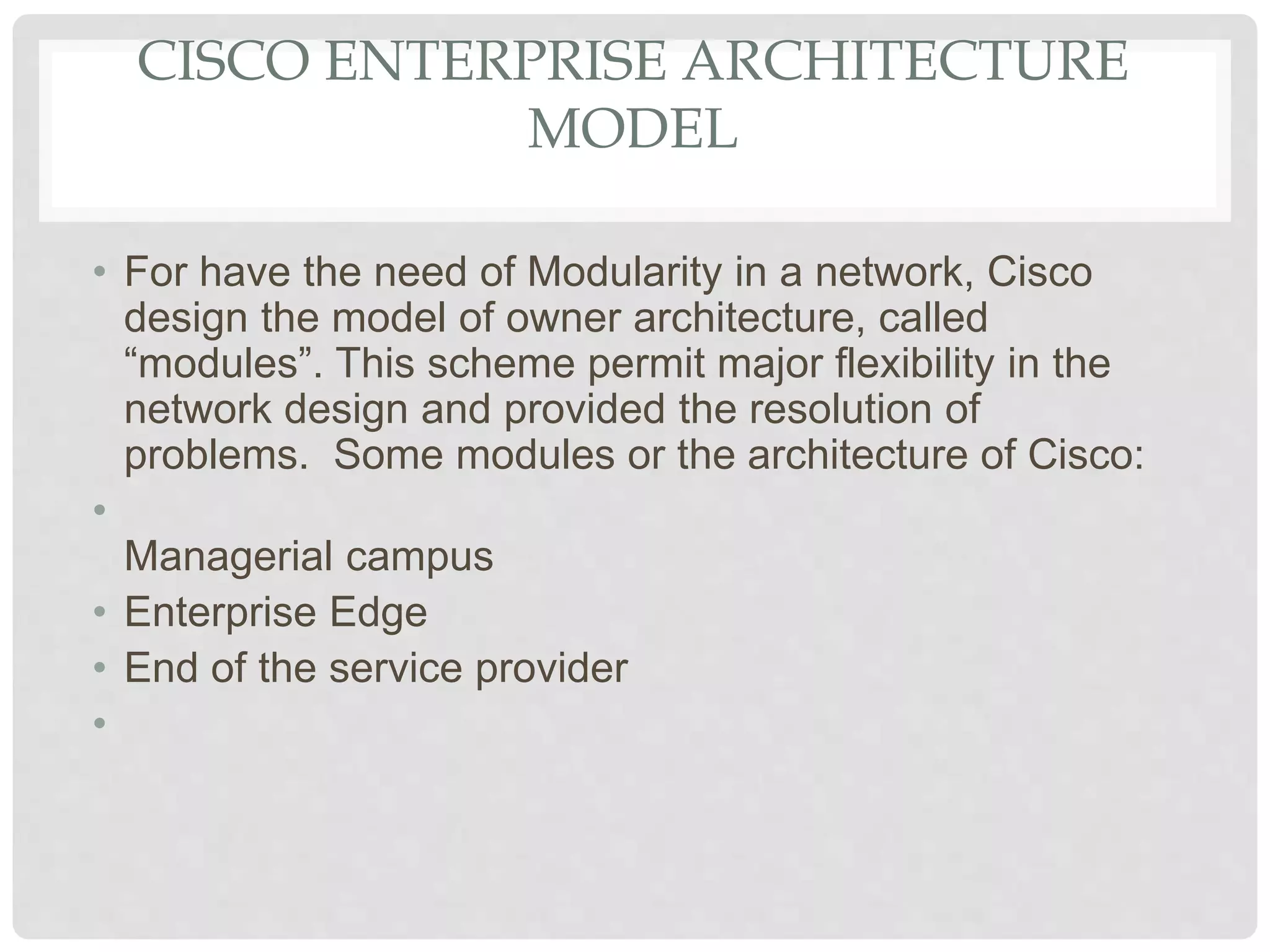 CISCO ENTERPRISE ARCHITECTURE
MODEL
• For have the need of Modularity in a network, Cisco
design the model of owner architecture, called
“modules”. This scheme permit major flexibility in the
network design and provided the resolution of
problems. Some modules or the architecture of Cisco:
•
Managerial campus
• Enterprise Edge
• End of the service provider
•
 