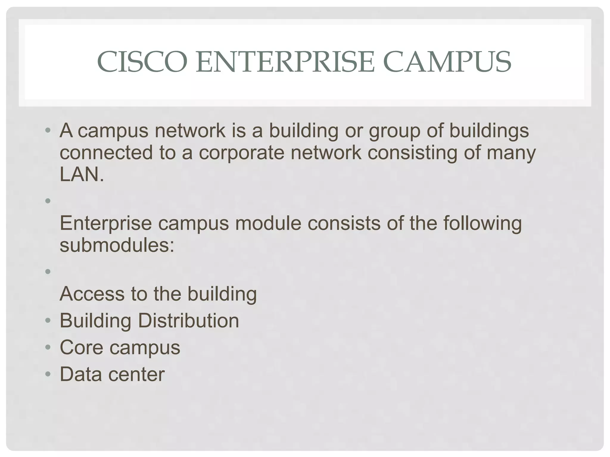 CISCO ENTERPRISE CAMPUS
• A campus network is a building or group of buildings
connected to a corporate network consisting of many
LAN.
•
Enterprise campus module consists of the following
submodules:
•
Access to the building
• Building Distribution
• Core campus
• Data center
 