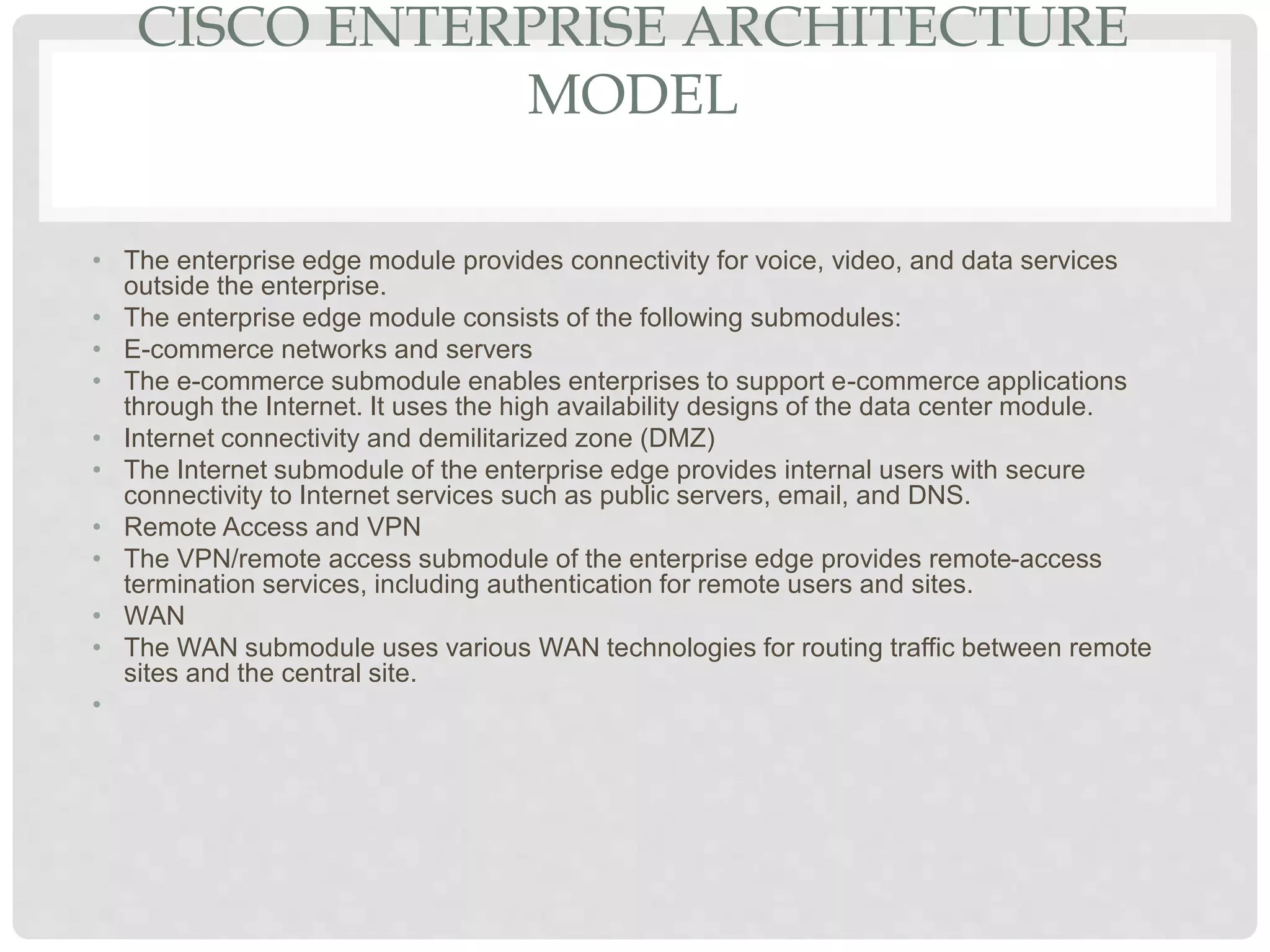 CISCO ENTERPRISE ARCHITECTURE
MODEL
• The enterprise edge module provides connectivity for voice, video, and data services
outside the enterprise.
• The enterprise edge module consists of the following submodules:
• E-commerce networks and servers
• The e-commerce submodule enables enterprises to support e-commerce applications
through the Internet. It uses the high availability designs of the data center module.
• Internet connectivity and demilitarized zone (DMZ)
• The Internet submodule of the enterprise edge provides internal users with secure
connectivity to Internet services such as public servers, email, and DNS.
• Remote Access and VPN
• The VPN/remote access submodule of the enterprise edge provides remote-access
termination services, including authentication for remote users and sites.
• WAN
• The WAN submodule uses various WAN technologies for routing traffic between remote
sites and the central site.
•
 