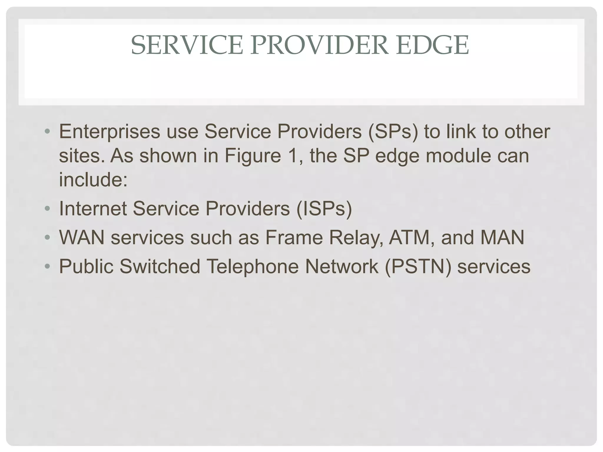 SERVICE PROVIDER EDGE
• Enterprises use Service Providers (SPs) to link to other
sites. As shown in Figure 1, the SP edge module can
include:
• Internet Service Providers (ISPs)
• WAN services such as Frame Relay, ATM, and MAN
• Public Switched Telephone Network (PSTN) services
 