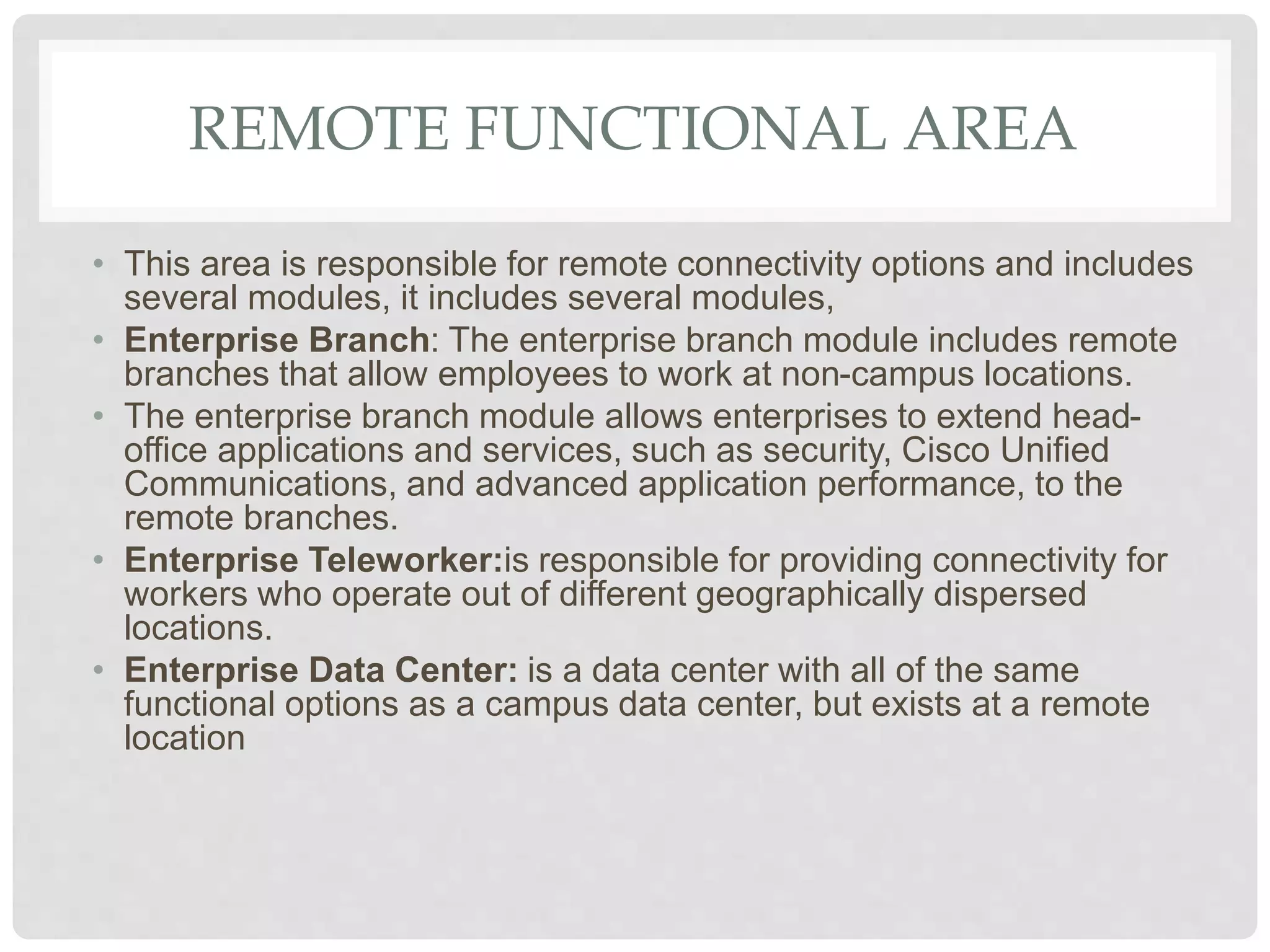 REMOTE FUNCTIONAL AREA
• This area is responsible for remote connectivity options and includes
several modules, it includes several modules,
• Enterprise Branch: The enterprise branch module includes remote
branches that allow employees to work at non-campus locations.
• The enterprise branch module allows enterprises to extend head-
office applications and services, such as security, Cisco Unified
Communications, and advanced application performance, to the
remote branches.
• Enterprise Teleworker:is responsible for providing connectivity for
workers who operate out of different geographically dispersed
locations.
• Enterprise Data Center: is a data center with all of the same
functional options as a campus data center, but exists at a remote
location
 