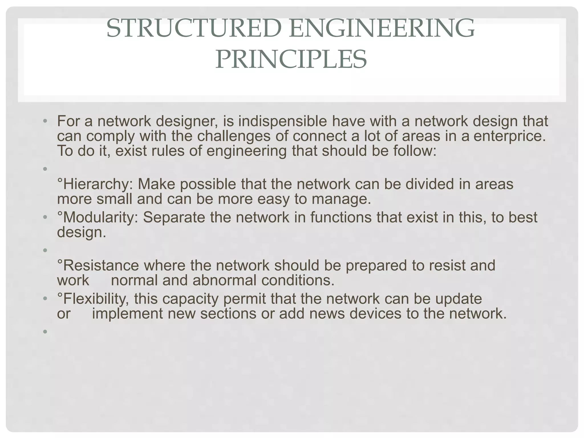 STRUCTURED ENGINEERING
PRINCIPLES
• For a network designer, is indispensible have with a network design that
can comply with the challenges of connect a lot of areas in a enterprice.
To do it, exist rules of engineering that should be follow:
•
°Hierarchy: Make possible that the network can be divided in areas
more small and can be more easy to manage.
• °Modularity: Separate the network in functions that exist in this, to best
design.
•
°Resistance where the network should be prepared to resist and
work normal and abnormal conditions.
• °Flexibility, this capacity permit that the network can be update
or implement new sections or add news devices to the network.
•
 
