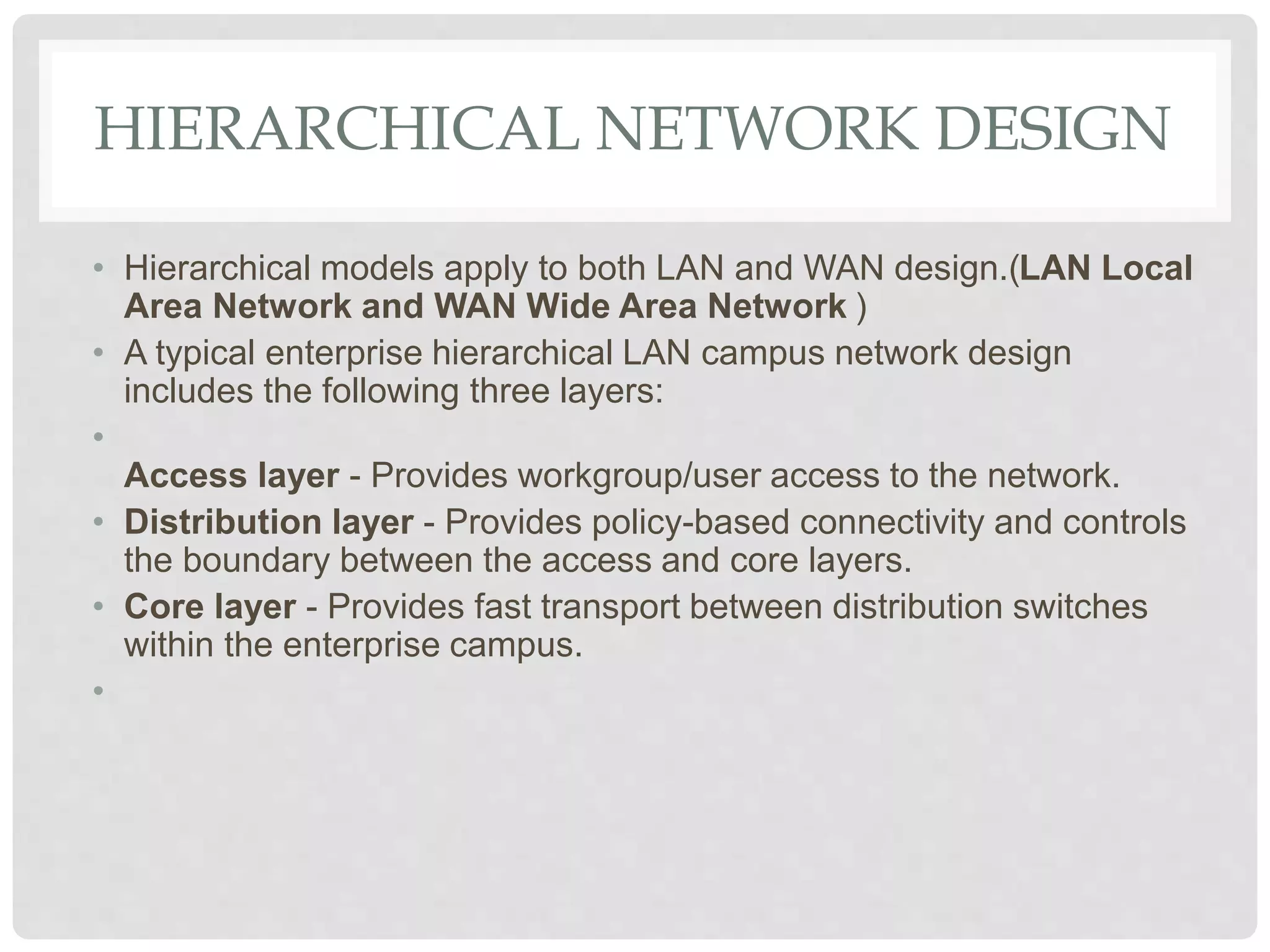 HIERARCHICAL NETWORK DESIGN
• Hierarchical models apply to both LAN and WAN design.(LAN Local
Area Network and WAN Wide Area Network )
• A typical enterprise hierarchical LAN campus network design
includes the following three layers:
•
Access layer - Provides workgroup/user access to the network.
• Distribution layer - Provides policy-based connectivity and controls
the boundary between the access and core layers.
• Core layer - Provides fast transport between distribution switches
within the enterprise campus.
•
 