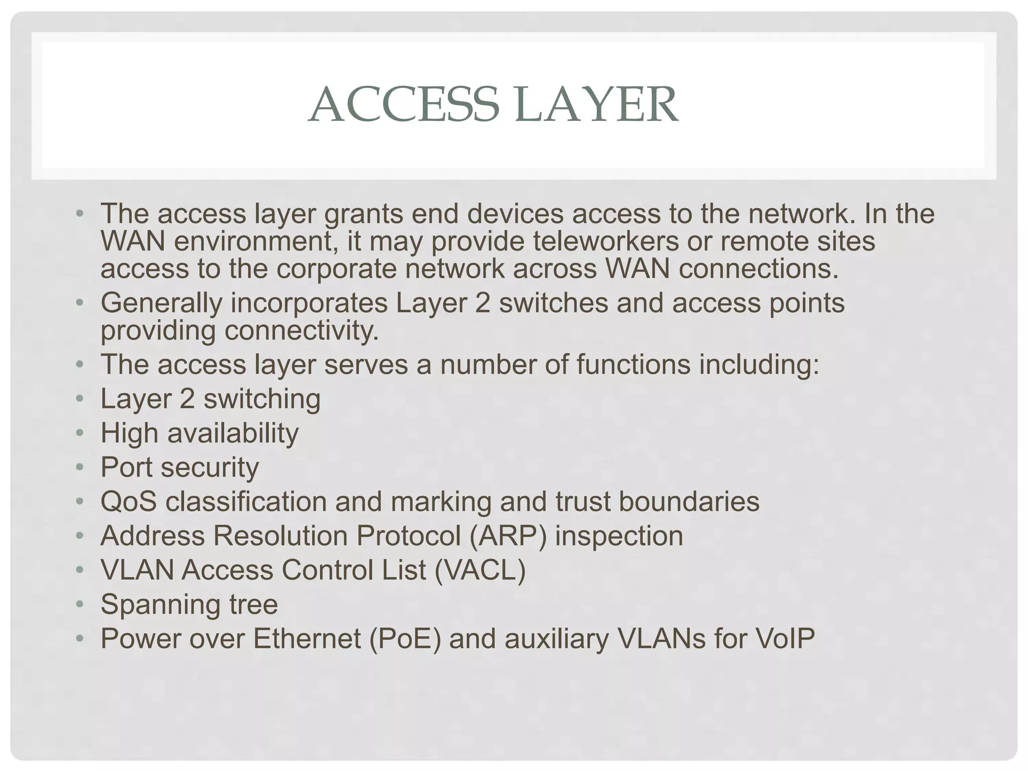 ACCESS LAYER
• The access layer grants end devices access to the network. In the
WAN environment, it may provide teleworkers or remote sites
access to the corporate network across WAN connections.
• Generally incorporates Layer 2 switches and access points
providing connectivity.
• The access layer serves a number of functions including:
• Layer 2 switching
• High availability
• Port security
• QoS classification and marking and trust boundaries
• Address Resolution Protocol (ARP) inspection
• VLAN Access Control List (VACL)
• Spanning tree
• Power over Ethernet (PoE) and auxiliary VLANs for VoIP
 