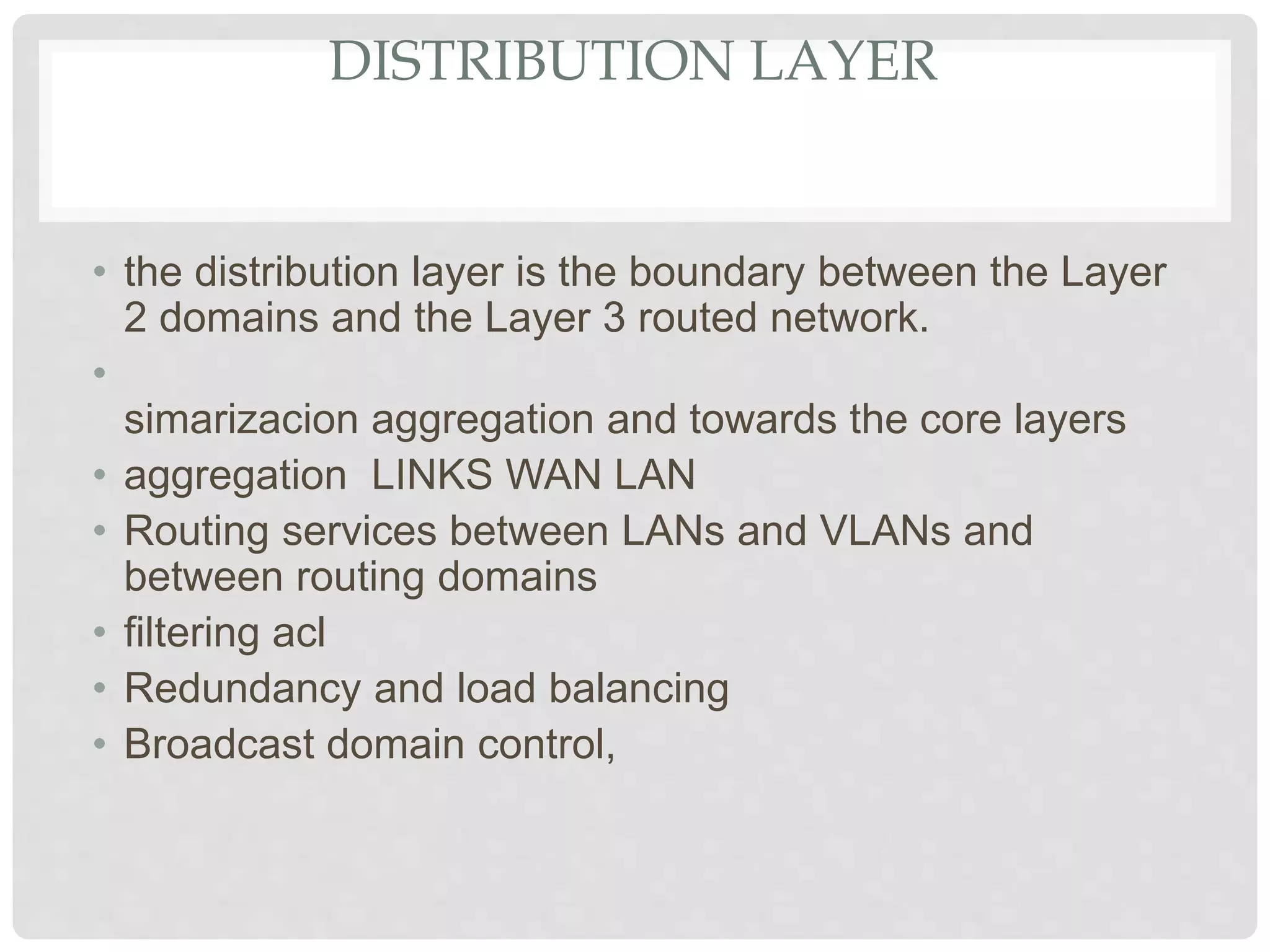 DISTRIBUTION LAYER
• the distribution layer is the boundary between the Layer
2 domains and the Layer 3 routed network.
•
simarizacion aggregation and towards the core layers
• aggregation LINKS WAN LAN
• Routing services between LANs and VLANs and
between routing domains
• filtering acl
• Redundancy and load balancing
• Broadcast domain control,
 