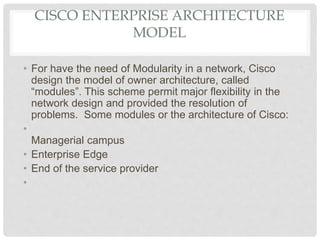 CISCO ENTERPRISE ARCHITECTURE
MODEL
• For have the need of Modularity in a network, Cisco
design the model of owner architecture, called
“modules”. This scheme permit major flexibility in the
network design and provided the resolution of
problems. Some modules or the architecture of Cisco:
•
Managerial campus
• Enterprise Edge
• End of the service provider
•
 
