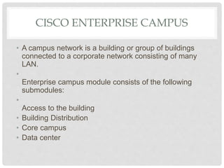 CISCO ENTERPRISE CAMPUS
• A campus network is a building or group of buildings
connected to a corporate network consisting of many
LAN.
•
Enterprise campus module consists of the following
submodules:
•
Access to the building
• Building Distribution
• Core campus
• Data center
 