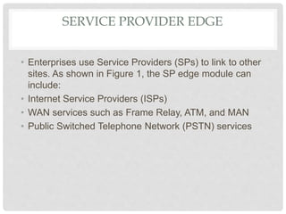 SERVICE PROVIDER EDGE
• Enterprises use Service Providers (SPs) to link to other
sites. As shown in Figure 1, the SP edge module can
include:
• Internet Service Providers (ISPs)
• WAN services such as Frame Relay, ATM, and MAN
• Public Switched Telephone Network (PSTN) services
 