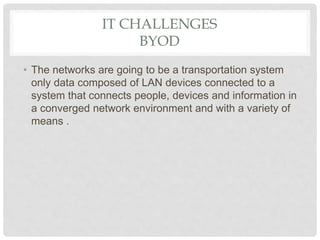 IT CHALLENGES
BYOD
• The networks are going to be a transportation system
only data composed of LAN devices connected to a
system that connects people, devices and information in
a converged network environment and with a variety of
means .
 