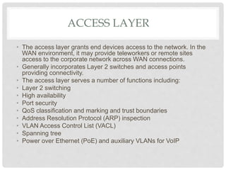ACCESS LAYER
• The access layer grants end devices access to the network. In the
WAN environment, it may provide teleworkers or remote sites
access to the corporate network across WAN connections.
• Generally incorporates Layer 2 switches and access points
providing connectivity.
• The access layer serves a number of functions including:
• Layer 2 switching
• High availability
• Port security
• QoS classification and marking and trust boundaries
• Address Resolution Protocol (ARP) inspection
• VLAN Access Control List (VACL)
• Spanning tree
• Power over Ethernet (PoE) and auxiliary VLANs for VoIP
 