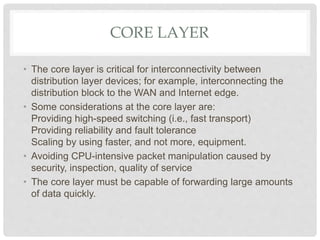 CORE LAYER
• The core layer is critical for interconnectivity between
distribution layer devices; for example, interconnecting the
distribution block to the WAN and Internet edge.
• Some considerations at the core layer are:
Providing high-speed switching (i.e., fast transport)
Providing reliability and fault tolerance
Scaling by using faster, and not more, equipment.
• Avoiding CPU-intensive packet manipulation caused by
security, inspection, quality of service
• The core layer must be capable of forwarding large amounts
of data quickly.
 