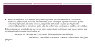  Residuos Peligrosos: Son aquellos que posean alguna de las características de corrosividad,
reactividad, explosividad, toxicidad, inflamabilidad, o que contengan agentes infecciosos que les
confieran peligrosidad, así como envases, recipientes, embalajes y suelos que hayan sido
contaminados cuando se transfieran a otro sitio, de conformidad con lo que se establece en esta Ley.
Estos residuos son un estorbo, ya que no son utilies y además son peligrosos, para que un residuo sea
considerado peligroso este debe implicar el:
ya no ser útil y el tener por lo menos una de las siguientes características:
corrosividad, reactividad, explosividad, toxicidad, inflamabilidad, biológico-
peligroso.
 
