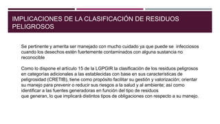 IMPLICACIONES DE LA CLASIFICACIÓN DE RESIDUOS
PELIGROSOS
Se pertinente y amerita ser manejado con mucho cuidado ya que puede se infecciosos
cuando los desechos estén fuertemente contaminados con alguna sustancia no
reconocible
Como lo dispone el artículo 15 de la LGPGIR la clasificación de los residuos peligrosos
en categorías adicionales a las establecidas con base en sus características de
peligrosidad (CRETIB), tiene como propósito facilitar su gestión y valorización; orientar
su manejo para prevenir o reducir sus riesgos a la salud y al ambiente; así como
identificar a las fuentes generadoras en función del tipo de residuos
que generan, lo que implicará distintos tipos de obligaciones con respecto a su manejo.
 