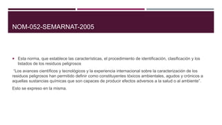 NOM-052-SEMARNAT-2005
 Esta norma, que establece las características, el procedimiento de identificación, clasificación y los
listados de los residuos peligrosos
“Los avances científicos y tecnológicos y la experiencia internacional sobre la caracterización de los
residuos peligrosos han permitido definir como constituyentes tóxicos ambientales, agudos y crónicos a
aquellas sustancias químicas que son capaces de producir efectos adversos a la salud o al ambiente”.
Esto se expreso en la misma.
 