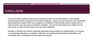 CONCLUSION
Como conclusión podemos decir que es importante crear una concientización a toda aquella
industria que produce cualquier tipo de residuo peligroso, puesto que esta situación si es controlada
adecuadamente, puede evitar que se llegue a un problema mayos donde existan riesgos para la
salud humana, así como para el equilibrio ecológico. Por eso es adecuado poner ciertas normas
para llevar un cierto control y leyes para que sean aplicadas.
Manejar un Sistema de Gestión Ambiental adecuado donde además de implementarlo, se controle
y se mantenga, llevando a si cualquier institución, al cumplimiento de todos los requisitos y ser
consientes como sociedad de los que estamos haciendo.
 