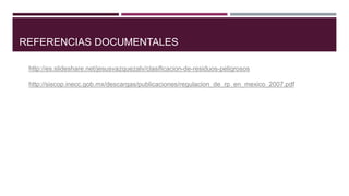 REFERENCIAS DOCUMENTALES
http://es.slideshare.net/jesusvazquezalv/clasificacion-de-residuos-peligrosos
http://siscop.inecc.gob.mx/descargas/publicaciones/regulacion_de_rp_en_mexico_2007.pdf
 
