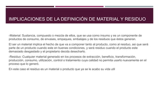 IMPLICACIONES DE LA DEFINICIÓN DE MATERIAL Y RESIDUO
-Material: Sustancia, compuesto o mezcla de ellos, que se usa como insumo y es un componente de
productos de consumo, de envases, empaques, embalajes y de los residuos que éstos generan.
El ser un material implica el hecho de que va a componer tanto al producto, como al residuo, asi que será
parte de un producto cuando este en buenas condiciones, y será residuo cuando el producto este
demasiado desgastado y el propietario decida desecharlo.
-Residuo: Cualquier material generado en los procesos de extracción, beneficio, transformación,
producción, consumo, utilización, control o tratamiento cuya calidad no permita usarlo nuevamente en el
proceso que lo generó.
En este caso el residuo es un material o producto que ya se le acabo su vida util
 