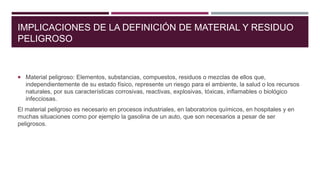 IMPLICACIONES DE LA DEFINICIÓN DE MATERIAL Y RESIDUO
PELIGROSO
 Material peligroso: Elementos, substancias, compuestos, residuos o mezclas de ellos que,
independientemente de su estado físico, represente un riesgo para el ambiente, la salud o los recursos
naturales, por sus características corrosivas, reactivas, explosivas, tóxicas, inflamables o biológico
infecciosas.
El material peligroso es necesario en procesos industriales, en laboratorios químicos, en hospitales y en
muchas situaciones como por ejemplo la gasolina de un auto, que son necesarios a pesar de ser
peligrosos.
 