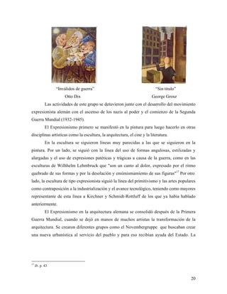 20
“Inválidos de guerra” “Sin título”
Otto Dix George Grosz
Las actividades de este grupo se detuvieron junto con el desarrollo del movimiento
expresionista alemán con el ascenso de los nazis al poder y el comienzo de la Segunda
Guerra Mundial (1932-1945).
El Expresionismo primero se manifestó en la pintura para luego hacerlo en otras
disciplinas artísticas como la escultura, la arquitectura, el cine y la literatura.
En la escultura se siguieron líneas muy parecidas a las que se siguieron en la
pintura. Por un lado, se siguió con la línea del uso de formas angulosas, estilizadas y
alargadas y el uso de expresiones patéticas y trágicas a causa de la guerra, como en las
esculturas de Wilhhelm Lehmbruck que "son un canto al dolor, expresado por el ritmo
quebrado de sus formas y por la desolación y ensimismamiento de sus figuras"17
Por otro
lado, la escultura de tipo expresionista siguió la línea del primitivismo y las artes populares
como contraposición a la industrialización y el avance tecnológico, teniendo como mayores
representante de esta línea a Kirchner y Schmidt-Rottluff de los que ya había hablado
anteriormente.
El Expresionismo en la arquitectura alemana se consolidó después de la Primera
Guerra Mundial, cuando se dejó en manos de muchos artistas la transformación de la
arquitectura. Se crearon diferentes grupos como el Novembergruppe que buscaban crear
una nueva urbanística al servicio del pueblo y para eso recibían ayuda del Estado. La
17
Ib. p. 43
 