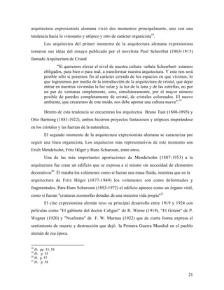 21
arquitectura expresionista alemana vivió dos momentos principalmente, uno con una
tendencia hacia lo visionario y utópico y otro de carácter organicista18
.
Los arquitectos del primer momento de la arquitectura alemana expresionista
tomaron sus ideas del ensayo publicado por el novelista Paul Scheerbat (1863-1915)
llamado Arquitectura de Cristal
"Si queremos elevar el nivel de nuestra cultura -señala Scheerbart- estamos
obligados, para bien o para mal, a transformar nuestra arquitectura. Y esto nos será
posible sólo si ponemos fin al carácter cerrado de los espacios en que vivimos, lo
que lograremos por medio de la introducción de la arquitectura de cristal, que dejar
entrar en nuestras viviendas la luz solar y la luz de la luna y de las estrellas, no por
un par de ventanas simplemente, sino, simultáneamente, por el mayor número
posible de paredes completamente de cristal, de cristales coloreados. El nuevo
ambiente, que crearemos de este modo, nos debe aportar una cultura nueva".19
Dentro de esta tendencia se encuentran los arquitectos Bruno Taut (1880-1893) y
Otto Bartning (1883-1922), ambos hicieron proyectos fantasiosos y utópicos inspirándose
en los cristales y las fuerzas de la naturaleza.
El segundo momento de la arquitectura expresionista alemana se caracteriza por
seguir una línea organicista, Los arquitectos más representativos de este momento son
Erich Mendelsohn, Fritz Höger y Hans Scharoum, entre otros.
Una de las más importantes aportaciones de Mendelsohn (1887-1953) a la
arquitectura fue crear un edificio que se expresa a sí mismo sin necesidad de elementos
decorativos20
. Él trataba los volúmenes como si fueran una masa fluida, mientras que en la
arquitectura de Fritz Höger (1877-1949) los volúmenes son como deformados y
fragmentados. Para Hans Scharoum (1893-1972) el edificio aparece como un órgano vital,
como si fueran "criaturas zoomorfas dotadas de una siniestra vida propia"21
El cine expresionista alemán tuvo su principal desarrollo entre 1919 y 1924 con
películas como "El gabinete del doctor Caligari" de R. Wiene (1919), "El Golem" de P.
Wegner (1920) y "Nosferatu" de F. W. Murnau (1922) que de cierta forma expresa el
sentimiento de muerte y destrucción que dejó la Primera Guerra Mundial en el pueblo
alemán de esa época.
18
Ib. pp. 53, 58
19
Ib. p. 55
20
Ib. p. 57
21
Ib. p. 58
 