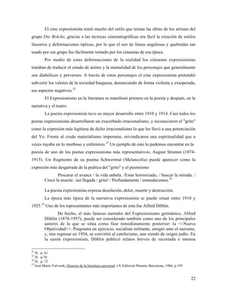 22
El cine expresionista tomó mucho del estilo que tenían las obras de los artistas del
grupo Die Brücke, gracias a las técnicas cinematográficas era fácil la creación de estilos
ilusorios y deformaciones ópticas, por lo que el uso de líneas angulosas y quebradas tan
usado por ese grupo fue fácilmente tomado por los cineastas de esa época.
Por medio de estas deformaciones de la realidad los cineastas expresionistas
trataban de traducir el estado de ánimo y la mentalidad de los personajes que generalmente
son diabólicos y perversos. A través de estos personajes el cine expresionista pretendió
subvertir los valores de la sociedad burguesa, denunciando de forma violenta y exasperada,
sus aspectos negativos.22
El Expresionismo en la literatura se manifestó primero en la poesía y después, en la
narrativa y el teatro.
La poesía expresionista tuvo su mayor desarrollo entre 1910 y 1914. Casi todos los
poetas expresionistas desarrollaron un exacerbado irracionalismo, y reconocieron el "grito"
como la expresión más legítima de dicho irracionalismo lo que les llevó a una potenciación
del Yo. Frente al crudo materialismo imperante, reivindicaron una espiritualidad que a
veces rayaba en lo morboso y enfermizo.23
Un ejemplo de esto lo podemos encontrar en la
poesía de uno de los poetas expresionistas más representativos, August Stramm (1874-
1915). Un fragmento de su poema Schwermut (Melancolía) puede aparecer como la
expresión más desgarrada de la poética del "grito" y el pesimismo
Procurar el avance / la vida anhela. /Estar horrorizado, / buscar la mirada. /
Crece la muerte. /así llegada / grita! / Profundamente / enmudecemos.24
La poesía expresionista expresa desolación, dolor, muerte y destrucción.
La época más típica de la narrativa expresionista se puede situar entre 1910 y
1925.25
Uno de los representantes más importantes de esta fue Alfred Döblin.
De hecho, el más famoso narrador del Expresionismo germánico, Alfred
Döblin (1878-1957), puede ser considerado también como uno de los principales
autores de la que se sitúa como fase inmediatamente posterior: la <<Nueva
Objetividad>>. Psiquiatra en ejercicio, socialista militante, emigró ante el nazismo,
y, tras regresar en 1954, se convirtió al catolicismo, aun siendo de origen judío. En
la sazón expresionista, Döblin publicó relatos breves de recortada e intensa
22
Ib. p. 61
23
Ib. p.70
24
Ib. p. 72
25
José María Valverde, Historia de la literatura universal. t.9, Editorial Planeta, Barcelona, 1986, p.195
 