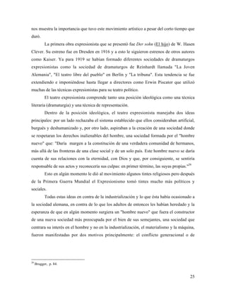 25
nos muestra la importancia que tuvo este movimiento artístico a pesar del corto tiempo que
duró.
La primera obra expresionista que se presentó fue Der sohn (El hijo) de W. Hasen
Clever. Su estreno fue en Dresden en 1916 y a esto le siguieron estrenos de otros autores
como Kaiser. Ya para 1919 se habían formado diferentes sociedades de dramaturgos
expresionistas como la sociedad de dramaturgos de Reinhardt llamada "La Joven
Alemania", "El teatro libre del pueblo" en Berlín y "La tribuna". Esta tendencia se fue
extendiendo e imponiéndose hasta llegar a directores como Erwin Piscator que utilizó
muchas de las técnicas expresionistas para su teatro político.
El teatro expresionista comprende tanto una posición ideológica como una técnica
literaria (dramaturgia) y una técnica de representación.
Dentro de la posición ideológica, el teatro expresionista manejaba dos ideas
principales: por un lado rechazaba el sistema establecido que ellos consideraban artificial,
burgués y deshumanizado y, por otro lado, aspiraban a la creación de una sociedad donde
se respetaran los derechos inalienables del hombre, una sociedad formada por el "hombre
nuevo" que: "Daría margen a la constitución de una verdadera comunidad de hermanos,
más allá de las fronteras de una clase social y de un solo país. Este hombre nuevo se daría
cuenta de sus relaciones con la eternidad, con Dios y que, por consiguiente, se sentiría
responsable de sus actos y reconocería sus culpas: en primer término, las suyas propias."29
Esto en algún momento le dió al movimiento algunos tintes religiosos pero después
de la Primera Guerra Mundial el Expresionismo tomó tintes mucho más políticos y
sociales.
Todas estas ideas en contra de la industrialización y lo que ésta había ocasionado a
la sociedad alemana, en contra de lo que los adultos de entonces les habían heredado y la
esperanza de que en algún momento surgiera un "hombre nuevo" que fuera el constructor
de una nueva sociedad más preocupada por el bien de sus semejantes, una sociedad que
centrara su interés en el hombre y no en la industrialización, el materialismo y la máquina,
fueron manifestadas por dos motivos principalmente: el conflicto generacional o de
29
Brugger, p. 84.
 