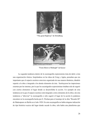 28
"The great Highway" de Strindberg
"From Morn to Midnight" de Kaiser
La segunda tendencia dentro de la escenografía expresionista trata de darle a ésta
una organización rítmica. Inspirándose en las ideas de Craig y Appia, pensaban que era
importante que el espacio escénico estuviera organizado de una manera dinámica, dándole
soporte a la obra e integrada a los demás elementos de ésta. Sustituyeron las impresiones
externas por las internas, por lo que los escenógrafos expresionistas trataban solo de sugerir
con ciertos elementos el lugar donde se desarrollaba la acción. Un ejemplo de esta
tendencia en la que el espacio escénico está integrado a otros elementos de la obra y de esta
tendencia a "abreviar" la escenografía o sólo sugerir el lugar de la acción lo podemos
encontrar en la escenografía hecha por E. Pirchan para el montaje de la obra "Ricardo III"
de Shakespeare en Berlín en el año 1920. En esta escenografía no había ninguna indicación
de tipo histórico acerca del lugar donde sucede la obra, sólo había una plataforma que
 
