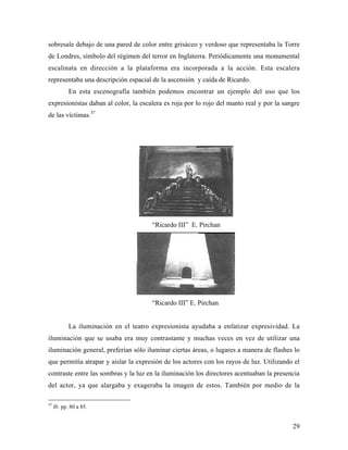 29
sobresale debajo de una pared de color entre grisáceo y verdoso que representaba la Torre
de Londres, símbolo del régimen del terror en Inglaterra. Periódicamente una monumental
escalinata en dirección a la plataforma era incorporada a la acción. Esta escalera
representaba una descripción espacial de la ascensión y caída de Ricardo.
En esta escenografía también podemos encontrar un ejemplo del uso que los
expresionistas daban al color, la escalera es roja por lo rojo del manto real y por la sangre
de las víctimas.37
“Ricardo III” E. Pirchan
“Ricardo III” E. Pirchan
La iluminación en el teatro expresionista ayudaba a enfatizar expresividad. La
iluminación que se usaba era muy contrastante y muchas veces en vez de utilizar una
iluminación general, preferían sólo iluminar ciertas áreas, o lugares a manera de flashes lo
que permitía atrapar y aislar la expresión de los actores con los rayos de luz. Utilizando el
contraste entre las sombras y la luz en la iluminación los directores acentuaban la presencia
del actor, ya que alargaba y exageraba la imagen de estos. También por medio de la
37
Ib. pp. 80 a 85.
 