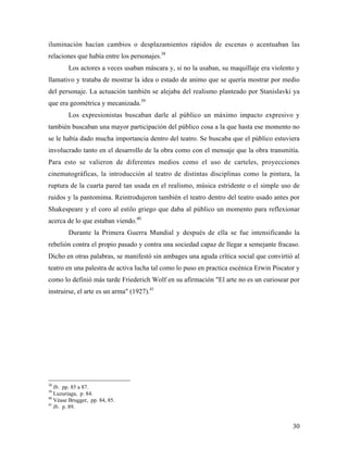 30
iluminación hacían cambios o desplazamientos rápidos de escenas o acentuaban las
relaciones que había entre los personajes.38
Los actores a veces usaban máscara y, si no la usaban, su maquillaje era violento y
llamativo y trataba de mostrar la idea o estado de animo que se quería mostrar por medio
del personaje. La actuación también se alejaba del realismo planteado por Stanislavki ya
que era geométrica y mecanizada.39
Los expresionistas buscaban darle al público un máximo impacto expresivo y
también buscaban una mayor participación del público cosa a la que hasta ese momento no
se le había dado mucha importancia dentro del teatro. Se buscaba que el público estuviera
involucrado tanto en el desarrollo de la obra como con el mensaje que la obra transmitía.
Para esto se valieron de diferentes medios como el uso de carteles, proyecciones
cinematográficas, la introducción al teatro de distintas disciplinas como la pintura, la
ruptura de la cuarta pared tan usada en el realismo, música estridente o el simple uso de
ruidos y la pantomima. Reintrodujeron también el teatro dentro del teatro usado antes por
Shakespeare y el coro al estilo griego que daba al público un momento para reflexionar
acerca de lo que estaban viendo.40
Durante la Primera Guerra Mundial y después de ella se fue intensificando la
rebelión contra el propio pasado y contra una sociedad capaz de llegar a semejante fracaso.
Dicho en otras palabras, se manifestó sin ambages una aguda crítica social que convirtió al
teatro en una palestra de activa lucha tal como lo puso en practica escénica Erwin Piscator y
como lo definió más tarde Friederich Wolf en su afirmación "El arte no es un curiosear por
instruirse, el arte es un arma" (1927).41
38
Ib. pp. 85 a 87.
39
Luzuriaga, p. 84.
40
Véase Brugger, pp. 84, 85.
41
Ib. p. 89.
 