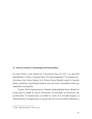 31
1.3 Recursos escénicos y dramaturgicos del teatro político.
El Teatro Político surge después de la Revolución Rusa de 1917 y se desarrolla
principalmente en Rusia y Alemania hasta 1933 aproximadamente.42
En Alemania este
movimiento tomó fuerza después de la Primera Guerra Mundial cuando la situación
política, económica y social del país estaba en crisis, por lo que se necesitaba un teatro que
respondiera a esta situación.
Ya para 1920 el Expresionismo en Alemania estaba perdiendo fuerza, abriendo así
el paso para la entrada de nuevos movimientos. Se necesitaba un movimiento más
revolucionario. El Expresionismo ya luchaba en contra de la sociedad burguesa, la
industrialización y la máquina pero su reacción ante esto era de una manera individual, es
42
Véase “Teatro de agitación”. Pavis, p. 472.
 