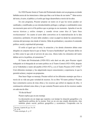 33
En 1920 Piscator formó el Teatro del Proletariado donde creó un programa en donde
hablaba acerca de las intenciones e ideas que iban a ser la base de ese teatro.46
Ideas acerca
del texto, el actor, el público y el estilo que luego desarrollaría a través de los años.
En este programa, Piscator propone un teatro en el que los textos pueden ser
cambiados y modificados ya sea introduciéndoles prólogos y epílogos o cambiándolo como
sea necesario para servir al fin político que se persiga en ese momento. Aprueba el uso de
nuevas técnicas y estilos siempre y cuando sirvan como dice él "para fines
revolucionarios". En cuanto al actor debe convertirse en la materialización de la idea
comunista y proletaria. El actor debe estudiar y crear su papel no desde las características
externas del personaje sino desde el interior. Debe de profundizar y encontrar el contenido
político, social y espiritual del personaje.
El estilo al igual que el texto, la actuación y los demás elementos deben estar
dirigidos en conjunto hacia lo que se llama "la nueva Sachlichkeit" que Piscator define en
su libro como lo que está al servicio de una cosa. Ahora todos los elementos del teatro
debían servir a la política, al comunismo. 47
El Teatro del Proletariado (1920-1921) solo duró un año, pero Piscator siguió
trabajando en la búsqueda de un teatro político en el Teatro Central (1923-1924), después
en la Volksbuhne o teatro del pueblo (1924-1927), y en el Teatro Piscator (1927-1930).48
Creó diferentes montajes y fue adquiriendo mayor conocimiento y experiencia, lo que le
permitió aclarar y mejorar sus propuestas.
Para hacer llegar su mensaje, Piscator utilizó en los diferentes montajes que hizo a
través de su vida una gran variedad de recursos. En su libro "El teatro político" Piscator
hace comentarios acerca de éstas obras y los recursos que utilizó en algunas de ellas. A
continuación enlistaré estas obras y lo que comenta Piscator acerca de los recursos usados
en cada una de ellas:
"El día de Rusia"
Picator explica que en este montaje
La decoración era un mapa que exponía a un tiempo la situación geográfica y la
significación política de la escena. Esto ya no era una simple decoración, sino
también plano social, político geográfico y económico. Cooperaba con la
46
Piscator, Capítulo III, pp. 36 a 38.
47
Ib. p. 40.
48
Véase cronología, Ib. p. 27
 