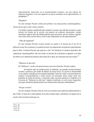 34
representación. Intervenía en el acontecimiento escénico, era una especie de
elemento dramático. Con esto apareció un nuevo momento en la representación: el
pedagógico.49
"Banderas"
En este montaje Piscator utiliza por primera vez proyecciones cinematográficas.
Acerca de uso que se dio a éstas comenta
Un medio escénico establecido para ampliar el asunto más allá del escenario y para
aclarar los fondos de la acción, me pareció un arabesco interesante, siendo
necesarios algunos años de trabajo práctico para reconocer, que los rótulos, crecidos
cinco años antes menos felices, eran lo más importante en esta representación.50
“Olas de tempestad”
En este montaje Piscator avanzó mucho en cuanto a la técnica de el uso de la
película ya que fue la primera vez pudieron hacer las impresiones de película especialmente
para la obra. Comenta Piscator que gracias a esto “Se fortalecía el carácter dramático del
suplemento cinematográfico. De este modo, la función de la película se agudizó y no dejó
de influir en la elaboración práctica del asunto de la obra, de estructura tan enrevesada”.51
“Balanceo en alta mar”
En “Balanceo”, se dio a las proyecciones una nueva función. Piscator explica
Su función aquí era proporcionar el ambiente, los grandes acontecimientos
sociales y políticos, por medio de dibujos de Jorge Grosz. La acción se desarrollaba
en un espacio rodeado por tres grandes pantallas, sobre las cuales se proyectaban los
cuadros correspondientes a cada escena (Al principio quise armar estas tres
pantallas en forma de prisma y colocarlas sobre una base giratoria.) También en la
trvavesía de “Balanceo en alta mar” emplee la película, no solo como ilustración,
sino para interpretar plásticamente las calenturientas fantasías rimbaudianas.52
“Eh que vivimos”
En este montaje, Piscator trata de crear un escenario que expresara plásticamente lo
que Toller, el autor de la obra plantea en la obra cuando elige y distribuye los lugares de la
acción. Este escenario tenía que ser
49
Ib. p. 40.
50
Ib. p. 45.
51
Ib. p. 74.
52
Ib. p.79.
 