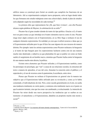 39
edificio nunca se construyó pero formó un estudio que cumpliría las funciones de un
laboratorio. Ahí se experimentaría cualquier nueva propuesta, sería un lugar donde todos
los que formaran este estudio trabajaran como una colectividad y donde el plan de estudios
sería adaptado según las necesidades de cada montaje.66
La primera obra que representaron fue ¡Eh, que bien vivimos! , con ella Piscator
alcanza según palabras de Maynez, la culminación de su estilo.67
Piscator fue el gran creador alemán de teatro de tipo político. Gracias a él, el teatro
tuvo un gran avance ya que introdujo en el teatro elementos nuevos como el cine. Piscator
niega tener algún contacto con el Expresionismo, en su libro llega a rechazar el uso de
cualquier elemento expresionista. En realidad, yo creo que sí utilizó recursos e ideas que ya
el Expresionismo utilizaba pero lo que él hizo fue usar algunos de esos recursos de manera
distinta. Por ejemplo: tanto los artistas expresionistas como Piscator rechazan a la burguesía
y al teatro de tipo burgués pero los expresionistas lucharon contra esto de una manera
mucho más idealizada y subjetiva ya que planteaban (lo que se podría ver como un lindo
sueño) el surgimiento de un hombre nuevo, mientras que Piscator lucha contra la burguesía
de una manera mucho más directa, la política.
Existen otros elementos que Piscator utilizaba y el Expresionismo también, como
los personajes sin psicología, que “son” a causa de sus relaciones sociales, la estructura del
texto a manera de episodios, el uso del coro, fomentar la conexión entre el público y el
espectáculo y el uso de recursos como la pantomima, la acrobacia, entre otros.
Pienso que Piscator no rechaza el Expresionismo en general sino la manera tan
subjetiva que el Expresionismo había utilizado para su revolución y como ya lo había
comentado, el individualismo de éste. Pero, como sucede generalmente en el arte, no acaba
una tendencia totalmente en cierto punto y comienza otra totalmente nueva en el punto en
que la anterior terminó, sino que las cosas van cambiando y evolucionando. La intención de
Piscator fue mirar desde una nueva perspectiva las tendencias que se usaban en ese
momento: el naturalismo y el Expresionismo, dándoles un propósito mucho más moral y
social.68
66
Piscator, p. 124.
67
Eduardo García Maynez, Los maestros del teatro alemán contemporáneo, Teatro de la Universidad de
México, México, 1965.
68
Styan, p 130.
 