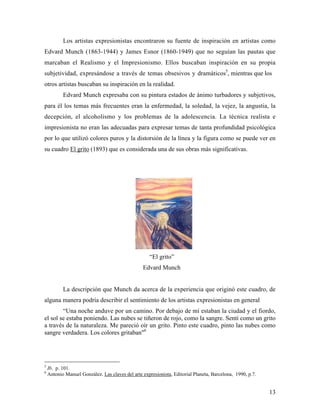 13
Los artistas expresionistas encontraron su fuente de inspiración en artistas como
Edvard Munch (1863-1944) y James Esnor (1860-1949) que no seguían las pautas que
marcaban el Realismo y el Impresionismo. Ellos buscaban inspiración en su propia
subjetividad, expresándose a través de temas obsesivos y dramáticos5
, mientras que los
otros artistas buscaban su inspiración en la realidad.
Edvard Munch expresaba con su pintura estados de ánimo turbadores y subjetivos,
para él los temas más frecuentes eran la enfermedad, la soledad, la vejez, la angustia, la
decepción, el alcoholismo y los problemas de la adolescencia. La técnica realista e
impresionista no eran las adecuadas para expresar temas de tanta profundidad psicológica
por lo que utilizó colores puros y la distorsión de la línea y la figura como se puede ver en
su cuadro El grito (1893) que es considerada una de sus obras más significativas.
“El grito”
Edvard Munch
La descripción que Munch da acerca de la experiencia que originó este cuadro, de
alguna manera podría describir el sentimiento de los artistas expresionistas en general
“Una noche anduve por un camino. Por debajo de mí estaban la ciudad y el fiordo,
el sol se estaba poniendo. Las nubes se tiñeron de rojo, como la sangre. Sentí como un grito
a través de la naturaleza. Me pareció oír un grito. Pinto este cuadro, pinto las nubes como
sangre verdadera. Los colores gritaban"6
5
Ib. p. 101.
6
Antonio Manuel González. Las claves del arte expresionista, Editorial Planeta, Barcelona, 1990, p.7.
 