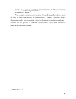 41
mientras en La ópera de dos centavos transcribirá trozos de Villon en traducción
alemana de H.L Ammer.69
A través de estos comentarios acerca de tres obras de Brecht podemos darnos cuenta
de cómo el tomó lo ya existente (el Expresionismo) y empieza a introducir nuevos
elementos como los letreros, dejando claro el hecho de que no acaba una tendencia y
comienza otra sino que todo va cambiando y evolucionando, y cada artista introduce su
propia perspectiva a la obra de arte.
69
Brugger, pp. 111, 112
 