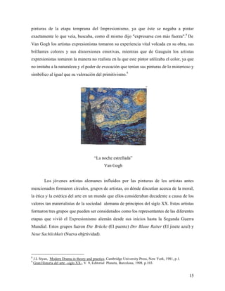 15
pinturas de la etapa temprana del Impresionismo, ya que éste se negaba a pintar
exactamente lo que veía, buscaba, como él mismo dijo "expresarse con más fuerza".8
De
Van Gogh los artistas expresionistas tomaron su experiencia vital volcada en su obra, sus
brillantes colores y sus distorsiones emotivas, mientras que de Gauguin los artistas
expresionistas tomaron la manera no realista en la que este pintor utilizaba el color, ya que
no imitaba a la naturaleza y el poder de evocación que tenían sus pinturas de lo misterioso y
simbólico al igual que su valoración del primitivismo.9
“La noche estrellada”
Van Gogh
Los jóvenes artistas alemanes influidos por las pinturas de los artistas antes
mencionados formaron círculos, grupos de artistas, en dónde discutían acerca de la moral,
la ética y la estética del arte en un mundo que ellos consideraban decadente a causa de los
valores tan materialistas de la sociedad alemana de principios del siglo XX. Estos artistas
formaron tres grupos que pueden ser considerados como los representantes de las diferentes
etapas que vivió el Expresionismo alemán desde sus inicios hasta la Segunda Guerra
Mundial. Estos grupos fueron Die Brücke (El puente) Der Blaue Raiter (El jinete azul) y
Neue Sachlichkeit (Nueva objetividad).
8
J.L Styan, Modern Drama in theory and practice, Cambridge University Press, New York, 1981, p.1.
9
Gran Historia del arte –siglo XX-, V. 9, Editorial Planeta, Barcelona, 1998. p.103.
 