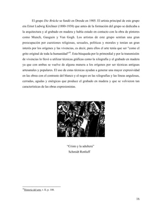 16
El grupo Die Brücke se fundó en Dresde en 1905. El artista principal de este grupo
era Ernst Ludwig Kirchner (1880-1938) que antes de la formación del grupo se dedicaba a
la arquitectura y al grabado en madera y había estado en contacto con la obra de pintores
como Munch, Gauguin y Van Gogh. Los artistas de este grupo sentían una gran
preocupación por cuestiones religiosas, sexuales, políticas y morales y tenían un gran
interés por los orígenes y las vivencias, es decir, para ellos el arte tenía que ser "como el
grito original de toda la humanidad"10
. Esta búsqueda por lo primordial y por la transmisión
de vivencias lo llevó a utilizar técnicas gráficas como la xilografía y el grabado en madera
ya que con ambas se vuelve de alguna manera a los orígenes por ser técnicas antiguas
artesanales y populares. El uso de estas técnicas ayudan a generar una mayor expresividad
en las obras con el contraste del blanco y el negro en las xilografías y las líneas angulosas,
cerradas, agudas y enérgicas que produce el grabado en madera y que se volvieron tan
características de las obras expresionistas.
“Cristo y la adultera”
Schmidt Rottluff
10
Historia del arte, t. II, p. 108.
 